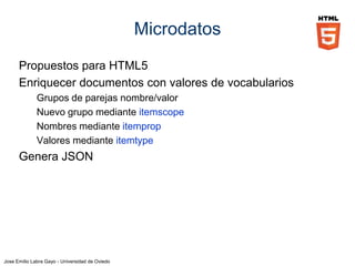 Jose Emilio Labra Gayo - Universidad de Oviedo
Microdatos
Los valores de la propiedad definida en itemprop
dependen del tipo de elemento:
Elemento Valor
meta Valor de content
a, area, link Valor de href
audio, embed, video, iframe,
img, source, track
Valor de src
object Valor de data
data Valor de value
Resto de elementos Contenido textual
 