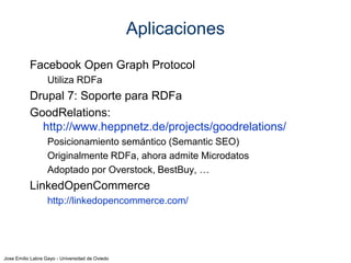 Jose Emilio Labra Gayo - Universidad de Oviedo
Otras Aplicaciones
Facebook Open Graph Protocol
Utiliza RDFa
Drupal 7: Soporte para RDFa
GoodRelations:
http://www.heppnetz.de/projects/goodrelations/
Posicionamiento semántico (Semantic SEO)
Originalmente RDFa, ahora admite Microdatos
Adoptado por Overstock, BestBuy, …
LinkedOpenCommerce
http://linkedopencommerce.com/
Google
Data Highlighter, Answer box,
 