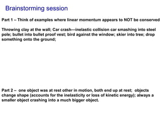Brainstorming session
Part 1 – Think of examples where linear momentum appears to NOT be conserved
Throwing clay at the wall; Car crash—inelastic collision car smashing into steel
pole; bullet into bullet proof vest; bird against the window; skier into tree; drop
something onto the ground;
Part 2 – one object was at rest other in motion, both end up at rest; objects
change shape (accounts for the inelasticity or loss of kinetic energy); always a
smaller object crashing into a much bigger object.
 