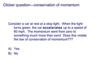 Clicker question—conservation of momentum
Consider a car at rest at a stop light. When the light
turns green, the car accelerates up to a speed of
60 mph. The momentum went from zero to
something much more than zero! Does this violate
the law of conservation of momentum???
A) Yes
B) No
 