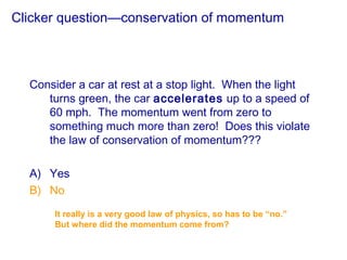Clicker question—conservation of momentum
Consider a car at rest at a stop light. When the light
turns green, the car accelerates up to a speed of
60 mph. The momentum went from zero to
something much more than zero! Does this violate
the law of conservation of momentum???
A) Yes
B) No
It really is a very good law of physics, so has to be “no.”
But where did the momentum come from?
 