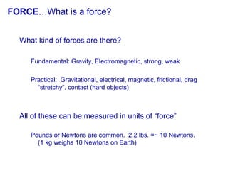 FORCE…What is a force?
What kind of forces are there?
Fundamental: Gravity, Electromagnetic, strong, weak
Practical: Gravitational, electrical, magnetic, frictional, drag
“stretchy”, contact (hard objects)
All of these can be measured in units of “force”
Pounds or Newtons are common. 2.2 lbs. =~ 10 Newtons.
(1 kg weighs 10 Newtons on Earth)
 