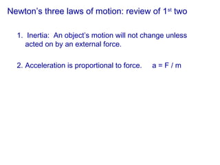 Newton’s three laws of motion: review of 1st
two
1. Inertia: An object’s motion will not change unless
acted on by an external force.
2. Acceleration is proportional to force. a = F / m
 
