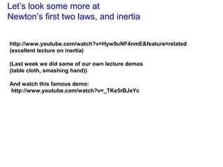 Let’s look some more at
Newton’s first two laws, and inertia
http://www.youtube.com/watch?v=Hyw9uNF4nmE&feature=related
(excellent lecture on inertia)
(Last week we did some of our own lecture demos
(table cloth, smashing hand))
And watch this famous demo:
http://www.youtube.com/watch?v=_TKe5rBJeYc
 