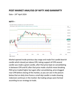 POST MARKET ANALYSIS OF NIFTY AND BANKNIFTY
Date – 24th April 2024
NIFTY –
Market opened inside previous day range and made first candle bearish
candle which closed just above CPR, taking support of CPR second
candle was made a green candle, after that price kept on consolidating
in between CPR and R1 after that price made a bullish move breaking
PDH price traded higher but again after consolidating, price dragged
near CPR before closing of the market, as you can see in the picture
below that on daily time frame a small doji candle is made showing
indecision continues in the market. No trading setups were formed
according to our strategy to trade.
 