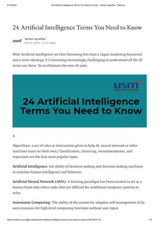 5/19/2020 24 Artificial Intelligence Terms You Need to Know - venkat vajradhar - Medium
https://medium.com/@pvvajradhar/24-artificial-intelligence-terms-you-need-to-know-a7807b207142 1/4
24 Arti cial Intelligence Terms You Need to Know
venkat vajradhar
Oct 21, 2019 · 3 min read
With Artificial intelligence services becoming less than a vague marketing buzzword
and a strict ideology, it is becoming increasingly challenging to understand all the AI
terms out there. So to eliminate the new AI zone.
A
Algorithms: a set of rules or instructions given to help AI, neural network or other
machines learn on their own; Classification, clustering, recommendation, and
regression are the four most popular types.
Artificial intelligence: the ability of decision-making and decision making machines
to simulate human intelligence and behavior.
Artificial Neural Network (ANN): A learning paradigm has been created to act as a
human brain that solves tasks that are difficult for traditional computer systems to
solve.
Autonomic Computing: The ability of the system for adaptive self-management of its
own resources for high-level computing functions without user input.
 