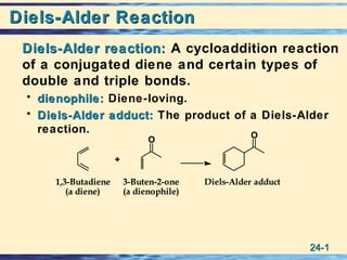 24-24-11
Diels-Alder ReactionDiels-Alder Reaction
Diels-Alder reaction:Diels-Alder reaction: A cycloaddition reaction
of a conjugated diene and certain types of
double and triple bonds.
• dienophile:dienophile: Diene-loving.
• Diels-Alder adduct:Diels-Alder adduct: The product of a Diels-Alder
reaction.
Diels-Alder adduct3-Buten-2-one
(a dienophile)
1,3-Butadiene
(a diene)
+
O
O
3-Buten-2-one
(a dienophile)
1,3-Butadiene
(a diene)
+
O
O
 