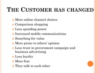 THE CUSTOMER HAS CHANGED
  More online channel choices
  Comparison shopping

  Less spending power

  Increased mobile communications

  Searching for value

  More prone to others’ opinion

  Less trust in government campaign and
   business advertising
  Less loyalty

  More fear

  They talk to each other
 