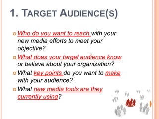 1. TARGET AUDIENCE(S)
 Who   do you want to reach with your
  new media efforts to meet your
  objective?
 What does your target audience know
  or believe about your organization?
 What key points do you want to make
  with your audience?
 What new media tools are they
  currently using?
 