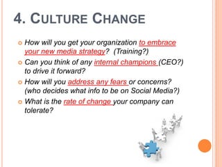 4. CULTURE CHANGE
 How will you get your organization to embrace
  your new media strategy? (Training?)
 Can you think of any internal champions (CEO?)
  to drive it forward?
 How will you address any fears or concerns?
  (who decides what info to be on Social Media?)
 What is the rate of change your company can
  tolerate?
 