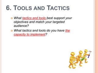 6. TOOLS AND TACTICS
  What tactics and tools best support your
   objectives and match your targeted
   audience?
  What tactics and tools do you have the
   capacity to implement?
 
