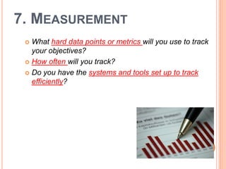 7. MEASUREMENT
  What hard data points or metrics will you use to track
   your objectives?
  How often will you track?

  Do you have the systems and tools set up to track
   efficiently?
 