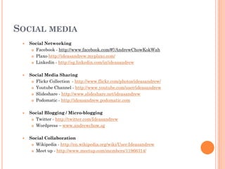 SOCIAL MEDIA
    Social Networking
       Facebook - http://www.facebook.com/#!/AndrewChowKokWah

       Plaxo http://ideasandrew.myplaxo.com/

       Linkedin - http://sg.linkedin.com/in/ideasandrew



    Social Media Sharing
       Flickr Collection - http://www.flickr.com/photos/ideasandrew/

       Youtube Channel - http://www.youtube.com/user/ideasandrew

       Slideshare - http://www.slideshare.net/ideasandrew

       Podomatic - http://ideasandrew.podomatic.com



    Social Blogging / Micro-blogging
       Twitter - http://twitter.com/Ideasandrew

       Wordpress – www.andrewchow.sg



    Social Collaboration
       Wikipedia - http://en.wikipedia.org/wiki/User:Ideasandrew

       Meet up - http://www.meetup.com/members/11966314/
 