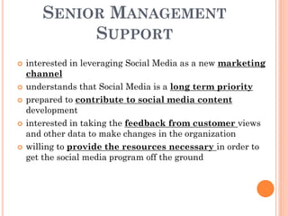 SENIOR MANAGEMENT
            SUPPORT
   interested in leveraging Social Media as a new marketing
    channel
   understands that Social Media is a long term priority
   prepared to contribute to social media content
    development
   interested in taking the feedback from customer views
    and other data to make changes in the organization
   willing to provide the resources necessary in order to
    get the social media program off the ground
 