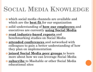 SOCIAL MEDIA KNOWLEDGE
 which social media channels are available and
  which are the best fit for our organization
 solid understanding of how our employees and
  executives are currently using Social Media
 read industry-based reports and
  benchmarking studies on Social Media
 attended conferences and networked with
  colleagues to gain a better understanding of how
  they plan on implementation
 joined Social Media peer groups to learn
  more about how we can leverage Social Media
 subscribe to Mashable or other Social Media
  educational sites
 