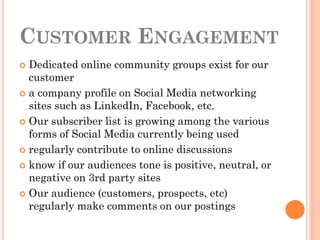 CUSTOMER ENGAGEMENT
 Dedicated online community groups exist for our
  customer
 a company profile on Social Media networking
  sites such as LinkedIn, Facebook, etc.
 Our subscriber list is growing among the various
  forms of Social Media currently being used
 regularly contribute to online discussions

 know if our audiences tone is positive, neutral, or
  negative on 3rd party sites
 Our audience (customers, prospects, etc)
  regularly make comments on our postings
 