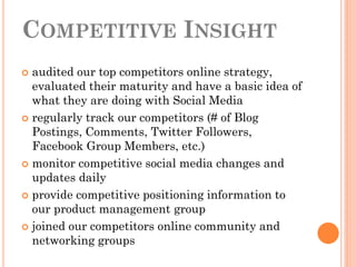 COMPETITIVE INSIGHT
 audited our top competitors online strategy,
  evaluated their maturity and have a basic idea of
  what they are doing with Social Media
 regularly track our competitors (# of Blog
  Postings, Comments, Twitter Followers,
  Facebook Group Members, etc.)
 monitor competitive social media changes and
  updates daily
 provide competitive positioning information to
  our product management group
 joined our competitors online community and
  networking groups
 
