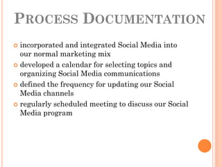 PROCESS DOCUMENTATION
 incorporated and integrated Social Media into
  our normal marketing mix
 developed a calendar for selecting topics and
  organizing Social Media communications
 defined the frequency for updating our Social
  Media channels
 regularly scheduled meeting to discuss our Social
  Media program
 
