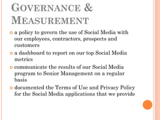 GOVERNANCE &
MEASUREMENT
 a policy to govern the use of Social Media with
  our employees, contractors, prospects and
  customers
 a dashboard to report on our top Social Media
  metrics
 communicate the results of our Social Media
  program to Senior Management on a regular
  basis
 documented the Terms of Use and Privacy Policy
  for the Social Media applications that we provide
 