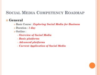 SOCIAL MEDIA COMPETENCY ROADMAP
   General
       Basic Course : Exploring Social Media for Business
       Duration : 1 day

       Outline :

          Overview of Social Media

          Basic platforms

          Advanced platforms

          Current Application of Social Media
 