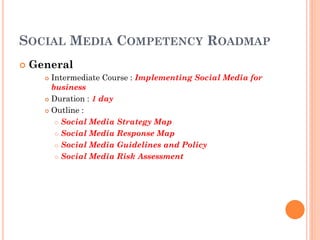 SOCIAL MEDIA COMPETENCY ROADMAP
   General
       Intermediate Course : Implementing Social Media for
        business
       Duration : 1 day

       Outline :

          Social Media Strategy Map

          Social Media Response Map

          Social Media Guidelines and Policy

          Social Media Risk Assessment
 