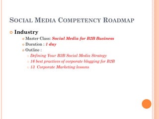 SOCIAL MEDIA COMPETENCY ROADMAP
   Industry
       Master Class: Social Media for B2B Business
       Duration : 1 day

       Outline :

          Defining Your B2B Social Media Strategy

          16 best practices of corporate blogging for B2B

          13 Corporate Marketing lessons
 