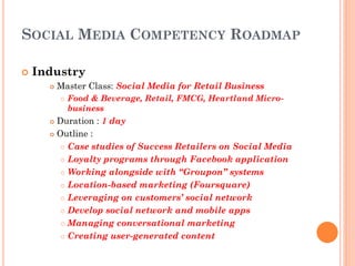 SOCIAL MEDIA COMPETENCY ROADMAP

   Industry
         Master Class: Social Media for Retail Business
             Food & Beverage, Retail, FMCG, Heartland Micro-
              business
       Duration : 1 day
       Outline :

          Case studies of Success Retailers on Social Media

          Loyalty programs through Facebook application

          Working alongside with “Groupon” systems

          Location-based marketing (Foursquare)

          Leveraging on customers’ social network

          Develop social network and mobile apps

          Managing conversational marketing

          Creating user-generated content
 