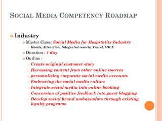 SOCIAL MEDIA COMPETENCY ROADMAP

   Industry
         Master Class: Social Media for Hospitality Industry
             Hotels, Attraction, Integrated resorts, Travel, MICE
       Duration : 1 day
       Outline :

          Create original customer story

          Harassing content from other online sources

          personalising corporate social media accounts

          Embracing the social media culture

          Integrate social media into online booking

          Conversion of positive feedback into guest blogging

          Develop social brand ambassadors through existing
           loyalty programs
 