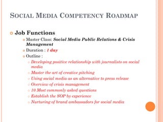 SOCIAL MEDIA COMPETENCY ROADMAP

   Job Functions
       Master Class: Social Media Public Relations & Crisis
        Management
       Duration : 1 day

       Outline :

          Developing positive relationship with journalists on social

           media
          Master the art of creative pitching

          Using social media as an alternative to press release

          Overview of crisis management

          10 Most commonly asked questions

          Establish the SOP by experience

          Nurturing of brand ambassadors for social media
 