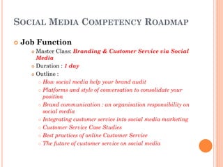 SOCIAL MEDIA COMPETENCY ROADMAP

   Job Function
       Master Class: Branding & Customer Service via Social
        Media
       Duration : 1 day

       Outline :

          How social media help your brand audit

          Platforms and style of conversation to consolidate your

           position
          Brand communication : an organisation responsibility on

           social media
          Integrating customer service into social media marketing

          Customer Service Case Studies

          Best practices of online Customer Service

          The future of customer service on social media
 