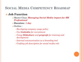 SOCIAL MEDIA COMPETENCY ROADMAP
   Job Function
       Master Class: Managing Social Media impact for HR
        Professional
       Duration : 1 day

       Outline :

          Developing company usage policy

          Use Linkedin for recruitment

          Using Slideshare and proprofs for training and
           development
          Internal communication as a branding tool

          Crafting job description for social media role
 