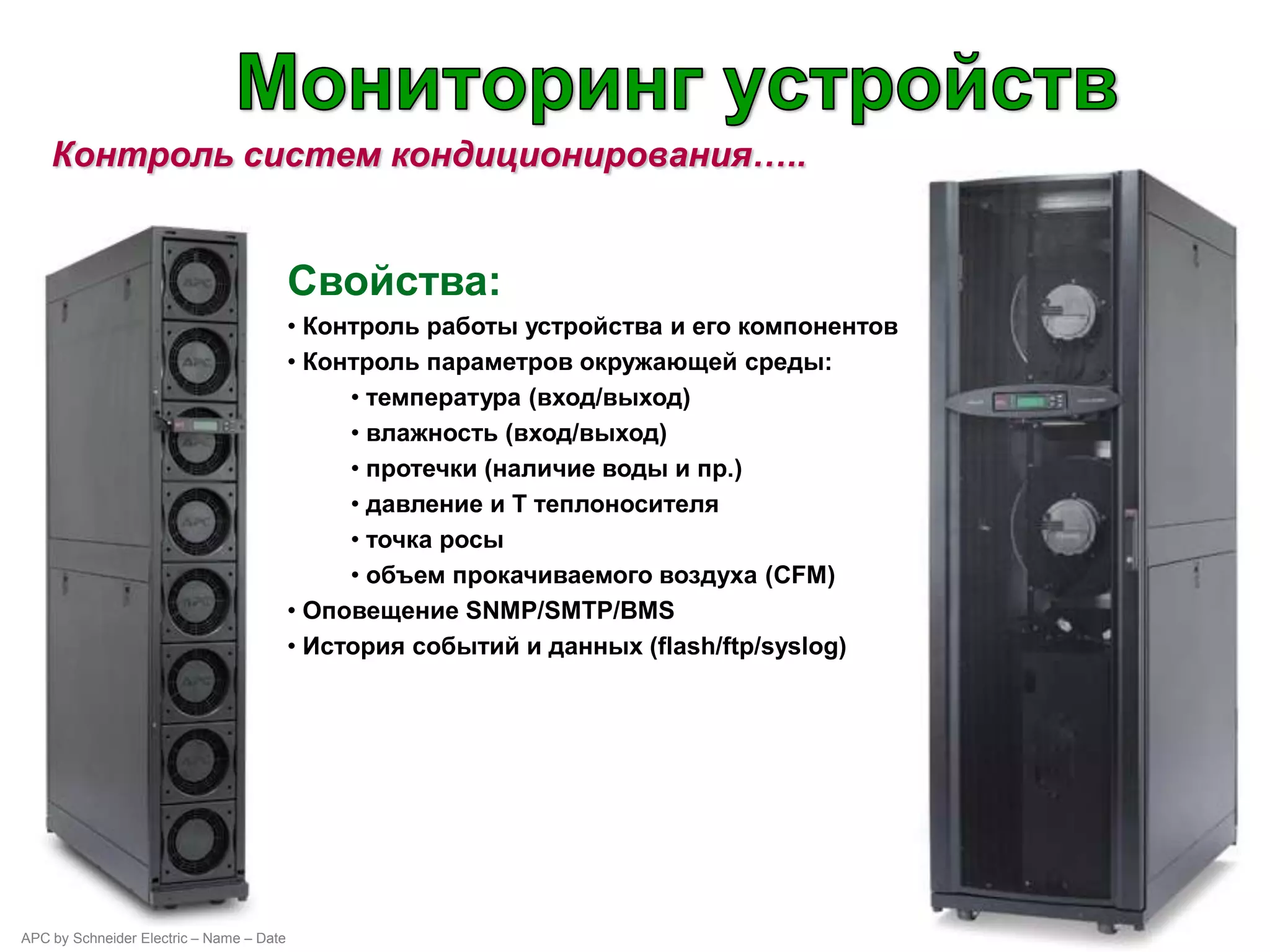 Контроль систем кондиционирования…..


                                          Свойства:
                                          • Контроль работы устройства и его компонентов
                                          • Контроль параметров окружающей среды:
                                               • температура (вход/выход)
                                               • влажность (вход/выход)
                                               • протечки (наличие воды и пр.)
                                               • давление и Т теплоносителя
                                               • точка росы
                                               • объем прокачиваемого воздуха (CFM)
                                          • Оповещение SNMP/SMTP/BMS
                                          • История событий и данных (flash/ftp/syslog)




APC by Schneider Electric – Name – Date
 