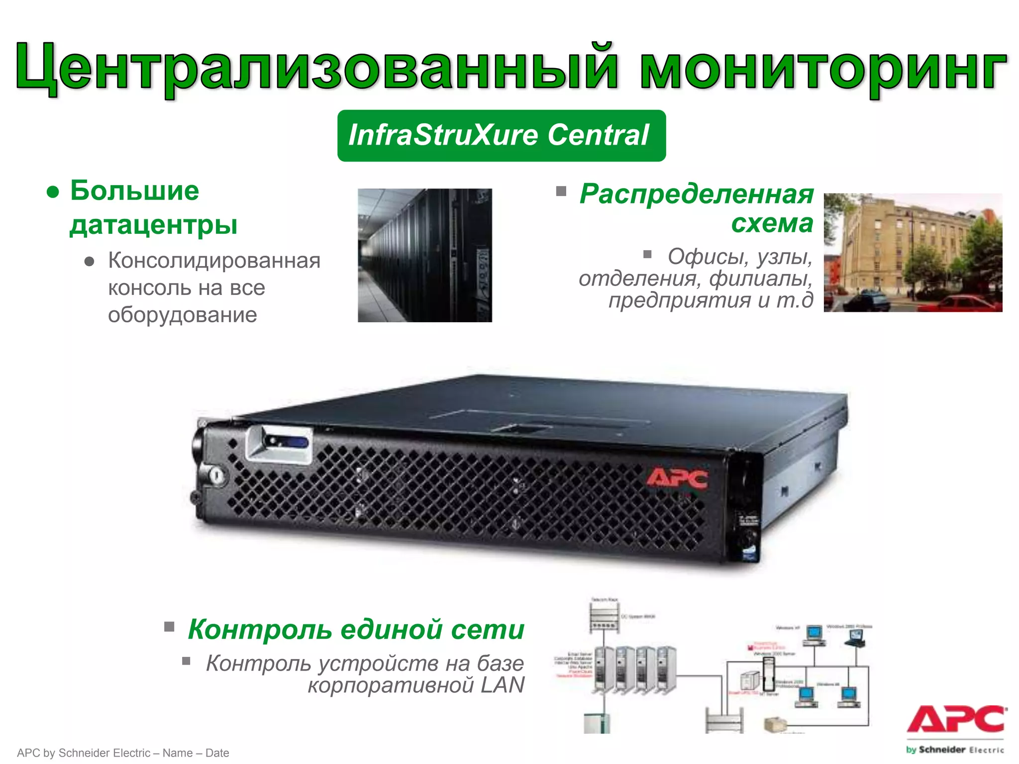 InfraStruXure Central
    ● Большие                                                  Распределенная
      датацентры                                                           схема
            ● Консолидированная                                      Офисы, узлы,
              консоль на все                                   отделения, филиалы,
                                                                 предприятия и т.д
              оборудование




                           Контроль единой сети
                              Контроль устройств на базе
                                          корпоративной LAN

APC by Schneider Electric – Name – Date
 