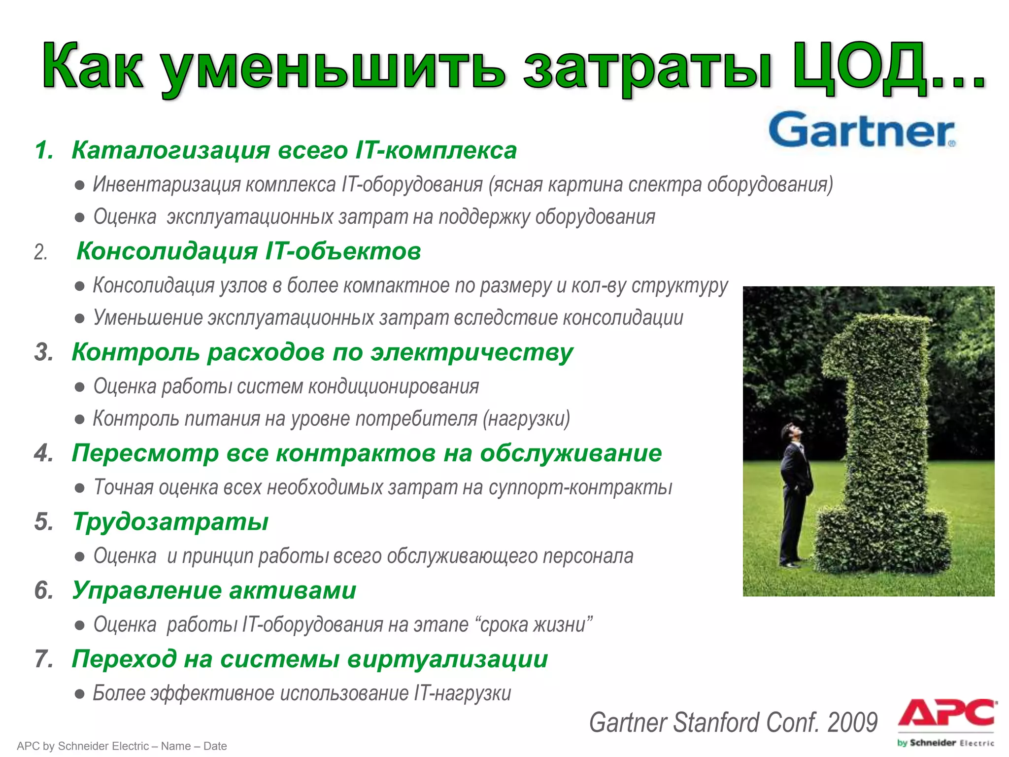 1. Каталогизация всего IT-комплекса
          ● Инвентаризация комплекса IT-оборудования (ясная картина спектра оборудования)
          ● Оценка эксплуатационных затрат на поддержку оборудования
  2.      Консолидация IT-объектов
          ● Консолидация узлов в более компактное по размеру и кол-ву структуру
          ● Уменьшение эксплуатационных затрат вследствие консолидации
  3. Контроль расходов по электричеству
          ● Оценка работы систем кондиционирования
          ● Контроль питания на уровне потребителя (нагрузки)
  4. Пересмотр все контрактов на обслуживание
          ● Точная оценка всех необходимых затрат на суппорт-контракты
  5. Трудозатраты
          ● Оценка и принцип работы всего обслуживающего персонала
  6. Управление активами
          ● Оценка работы IT-оборудования на этапе “срока жизни”
  7. Переход на системы виртуализации
          ● Более эффективное использование IT-нагрузки
                                                                Gartner Stanford Conf. 2009
APC by Schneider Electric – Name – Date
 