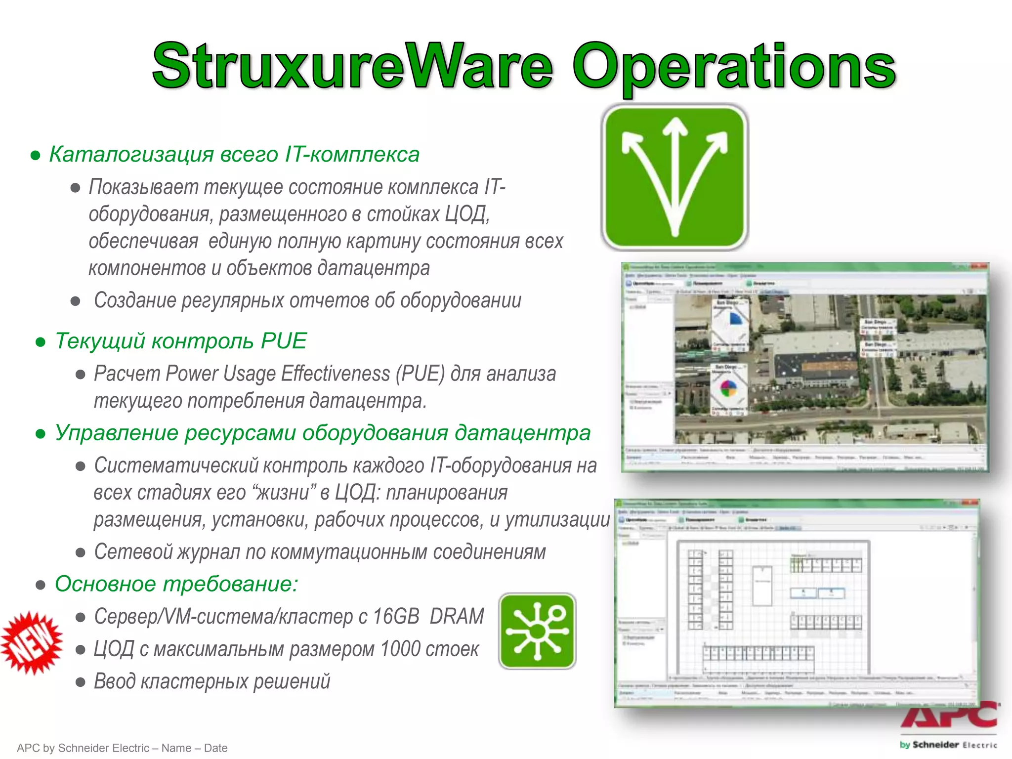 ● Каталогизация всего IT-комплекса
      ● Показывает текущее состояние комплекса IT-
        оборудования, размещенного в стойках ЦОД,
        обеспечивая единую полную картину состояния всех
        компонентов и объектов датацентра
      ● Создание регулярных отчетов об оборудовании
   ● Текущий контроль PUE
       ● Расчет Power Usage Effectiveness (PUE) для анализа
         текущего потребления датацентра.
   ● Управление ресурсами оборудования датацентра
       ● Систематический контроль каждого IT-оборудования на
         всех стадиях его “жизни” в ЦОД: планирования
         размещения, установки, рабочих процессов, и утилизации
       ● Сетевой журнал по коммутационным соединениям
   ● Основное требование:
       ● Сервер/VM-система/кластер с 16GB DRAM
       ● ЦОД c максимальным размером 1000 стоек
       ● Ввод кластерных решений

APC by Schneider Electric – Name – Date
 
