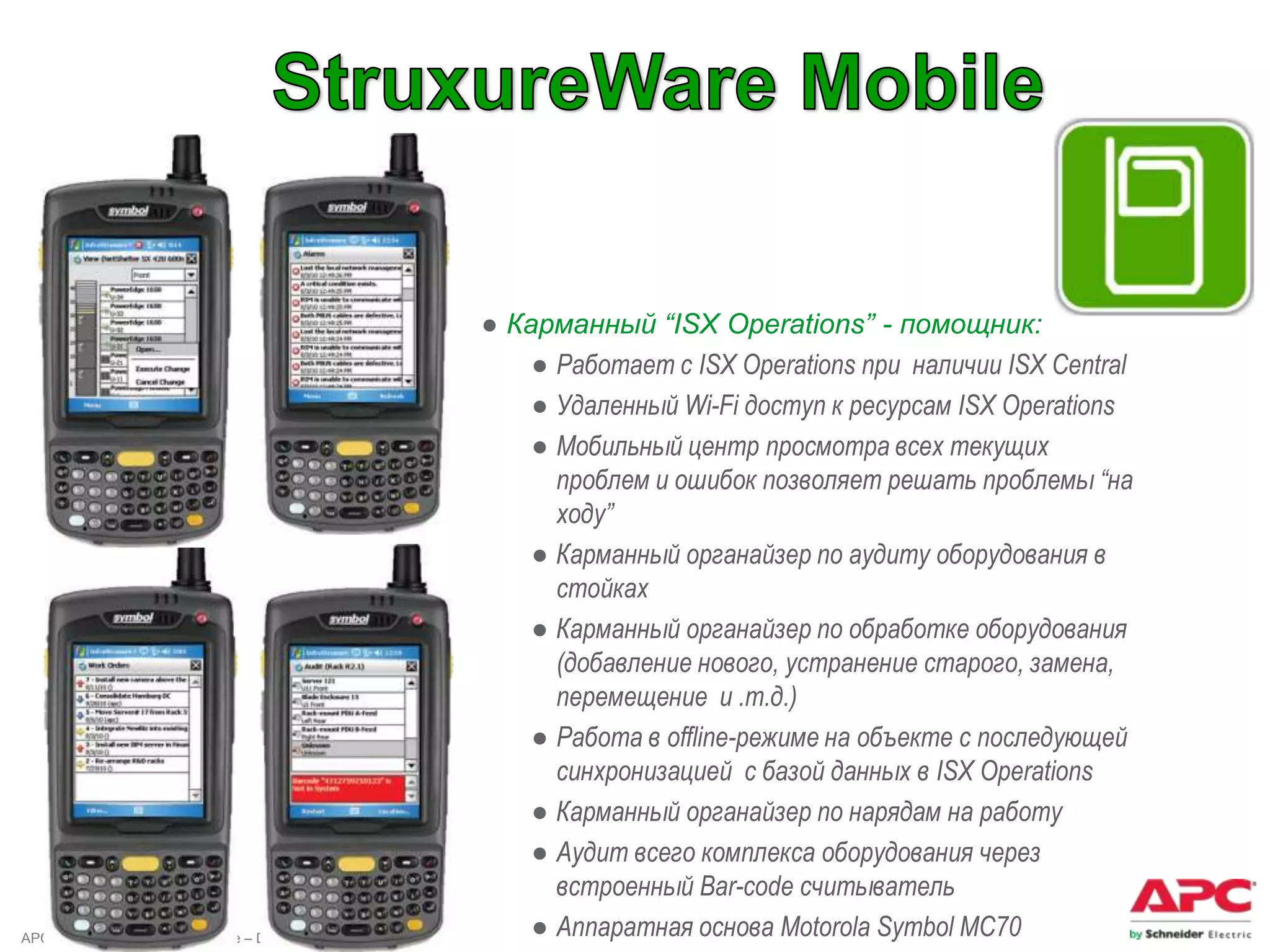 ● Карманный “ISX Operations” - помощник:
                                              ● Работает с ISX Operations при наличии ISX Central
                                              ● Удаленный Wi-Fi доступ к ресурсам ISX Operations
                                              ● Мобильный центр просмотра всех текущих
                                                проблем и ошибок позволяет решать проблемы “на
                                                ходу”
                                              ● Карманный органайзер по аудиту оборудования в
                                                стойках
                                              ● Карманный органайзер по обработке оборудования
                                                (добавление нового, устранение старого, замена,
                                                перемещение и .т.д.)
                                              ● Работа в offline-режиме на объекте с последующей
                                                синхронизацией с базой данных в ISX Operations
                                              ● Карманный органайзер по нарядам на работу
                                              ● Аудит всего комплекса оборудования через
                                                встроенный Bar-code считыватель
APC by Schneider Electric – Name – Date       ● Аппаратная основа Motorola Symbol MC70
 