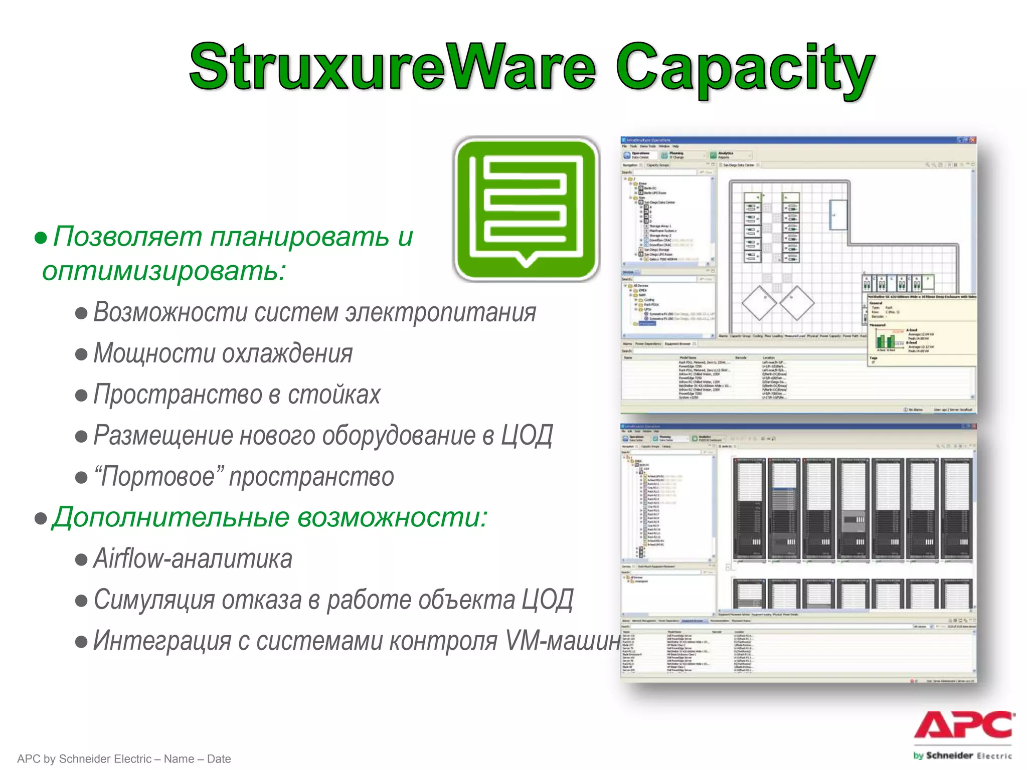 ● Позволяет планировать и
   оптимизировать:
     ● Возможности систем электропитания
     ● Мощности охлаждения
     ● Пространство в стойках
     ● Размещение нового оборудование в ЦОД
     ● “Портовое” пространство
  ● Дополнительные возможности:
     ● Airflow-аналитика
     ● Симуляция отказа в работе объекта ЦОД
     ● Интеграция с системами контроля VM-машин


APC by Schneider Electric – Name – Date
 