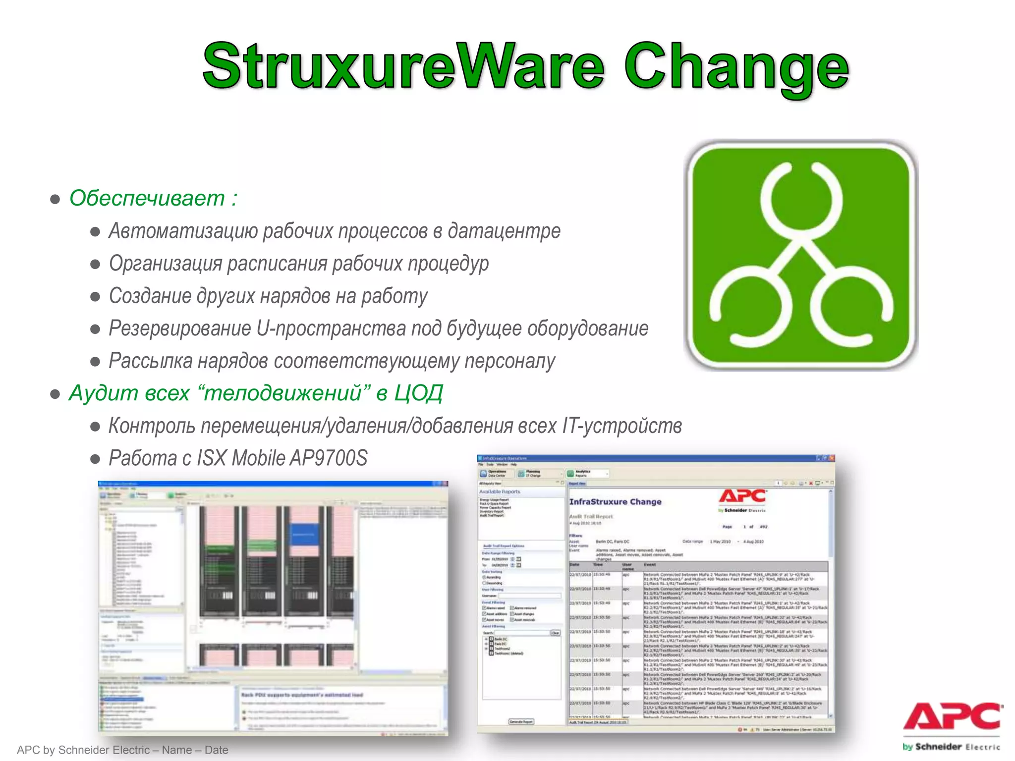 ● Обеспечивает :
        ● Автоматизацию рабочих процессов в датацентре
        ● Организация расписания рабочих процедур
        ● Создание других нарядов на работу
        ● Резервирование U-пространства под будущее оборудование
        ● Рассылка нарядов соответствующему персоналу
     ● Аудит всех “телодвижений” в ЦОД
        ● Контроль перемещения/удаления/добавления всех IT-устройств
        ● Работа с ISX Mobile AP9700S




APC by Schneider Electric – Name – Date
 