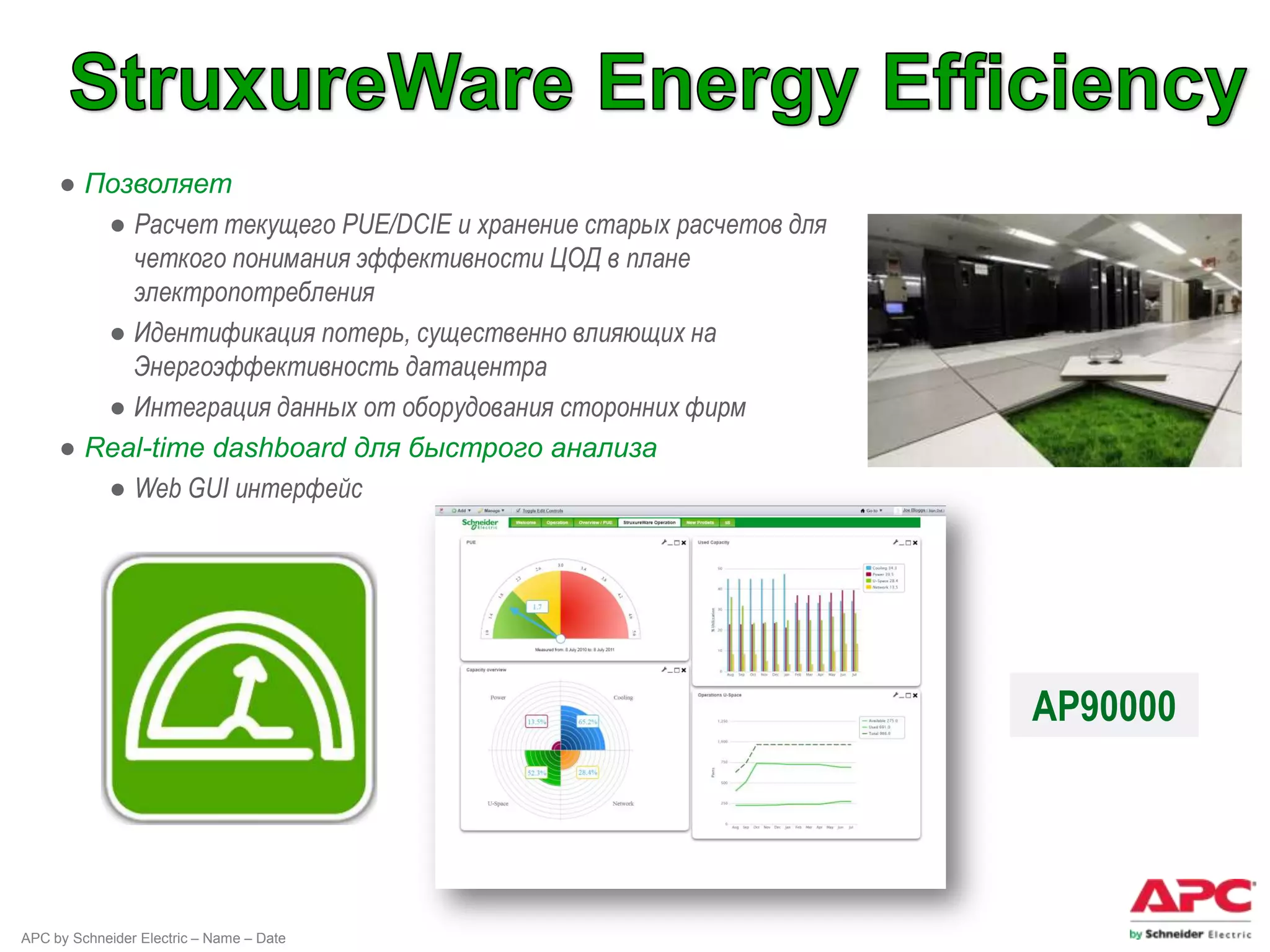 ● Позволяет
        ● Расчет текущего PUE/DCIE и хранение старых расчетов для
          четкого понимания эффективности ЦОД в плане
          электропотребления
        ● Идентификация потерь, существенно влияющих на
          Энергоэффективность датацентра
        ● Интеграция данных от оборудования сторонних фирм
     ● Real-time dashboard для быстрого анализа
        ● Web GUI интерфейс




                                                                    AP90000




APC by Schneider Electric – Name – Date
 