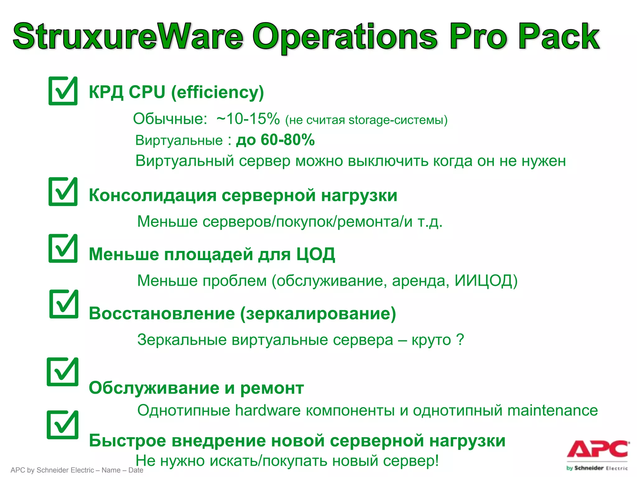 ● КРД CPU (efficiency)
                                   Обычные: ~10-15% (не считая storage-системы)
                                   Виртуальные : до 60-80%
                                   Виртуальный сервер можно выключить когда он не нужен

                 ● Консолидация серверной нагрузки
                                     Меньше серверов/покупок/ремонта/и т.д.

                 ● Меньше площадей для ЦОД
                                     Меньше проблем (обслуживание, аренда, ИИЦОД)

                 ● Восстановление (зеркалирование)
                                     Зеркальные виртуальные сервера – круто ?


                 ● Обслуживание и ремонт
                                     Однотипные hardware компоненты и однотипный maintenance
                      Быстрое внедрение новой серверной нагрузки
                                    Не нужно искать/покупать новый сервер!
APC by Schneider Electric – Name – Date
 
