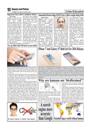 Crime/Education11 ubZ fnYyh] 24 vxLr ls 30 vxLr 2015
cnp bureau
Ramesh a victim who was
brutally attacked by oppo-
nents said Lalitha
Thimmananjayya and their
friend had come. I got a call
from my neighbour that my
brother was being beaten
up. When I reached both of
us were beaten up. They
even had rods in their car.
Latha JD(S), candidate said
I wasn't there at the spot. It
was around 12:45 am.
When my brother-in-law
came in Timmananjayya of
the congress asked him as
to how the campaigning
had been going on.
He replied that everything
was well he was dragged
and beaten up. Meanwhile
peenya police have arrest-
ed 3 Goons who has
attacked the JD(S) candi-
date police said.
JD(S) candidate Nagaraj
was threatened by oppo-
nents he said. I got a threat
call they even abused me
and my caste. It's my oppo-
nents who threatened me.
He even gave me the
example of how mutton is
chopped and said the same
would happen to me. At 2 In
the wee hours our rally
vehicle was also damaged .
It is our opponents who
have done it.
Opponents Beat JD(S) Candidates Hubby
Hiten Shukla
Gujarat: A team of state
anti-corruption bureau
(ACB) Gujarat trapped a
head of department at
Government Dental
College and Hospital on
New Civil Hospital campus.
Investigators said that the
complainants, three Master
of Dental Surgery (MDS)
students, had shelled out
Rs 20,000 each to pay to
the accused so as not to
face harassment.
According to ACB officials,
an MDS student had
approached the bureau
with complaint against
Babu S Parmar, professor
and head of department of
Oral and Maxillofacial
Surgery . Babubhai was not
only the head but also
guide for their masters
course project.The profes-
sor of a government dental
college in Asarwa was
caught red-handed, accept-
ing money to buy a smart-
phone, by Anti-Corruption
Bureau. Officers alleged
that Professor Babu
Parmar, who heads the oral
and maxillofacial surgery
department at the college,
had been regularly taking
money from students to
recharge his mobile phone
credit, pay cable tv bills, buy
petrol, CNG and foodstuff.
Further questioning is on in
the case. It is possible that
other students might also
come forward to register
complaint. We have also
approached the college
authorities to ascertain
whether they knew about
the practice.
The complaint against
Parmar was filed by V S
Sharma, who is a resident
doctor. Parmar is Sharma's
guide.
AhmedabadDentalcollegeH.O.DClass-1officercaughttakingbribe
Asearch
engine more
accurate
than Google
iPhone7AndGalaxyS7BothSetFor2016Release
As Apple Inc. (NASDAQ:AAPL) continues to develop its 2015 product range behind
the scenes, the appearance of the iPhone 7 in 2016 now seems sealed. There was
some debate early in the year as to whether Apple would release a revolutionary next
generation iPhone 7 at some point during 2015, but it now seems a certainty that the
next smartphone release from Apple will be an iPhone 6S. With the iPhone 6s and
iPhone 6s Plus likely to be accompanied by an iPhone 6c, the smartphone landscape
of 2016 is already being prepared for a massive battle between the iPhone 7 and the
Galaxy S7.
Now, get Delhi traffic SMS alerts on yourmobile
Now you can get information about the city’s traffic situation like
congestion points, rallies, political and religious processions and
diversion updates on your mobile phone as Delhi Traffic Police
Friday launched free SMS service to help people plan their trav-
el in the city.
The Delhi traffic police’s SMS alert service can be subscribed to
by sending an SMS to 9811452220. The police will then send
you information about traffic jams due to vehicle breakdowns,
water logging, accidents, road blocks, or traffic diversions. To
unsubscribe send to the same number.
The Delhi Traffic police already has highly successful Facebook,
Twitter and Whatsapp interfaces. “The Prime Minister of India, in
his address to DGsP/IGsP of states, had called for introduction
of SMART policing. “The Traffic SMS Alert service is yet anoth-
er initiative by the Delhi Traffic Police in this direction in which
the registered users will get alerts via SMS regarding traffic sit-
uation like congestion points, water logging, rallies, political/reli-
gious processions, Dharnas/Strikes, traffic restrictions/direc-
tions, accidents/breakdown of vehicles etc,” said the press
statement issued by the Delhi traffic police. It further said that
this is being launched in association with the Ministry of
Communications and Information Technology who have provid-
ed bulk SMS service free of cost to the Delhi Police for this pur-
pose, initially for a period of one year, under the Mobile Seva ini-
tiative of the government.
Why are humans not ‘birdbrained’?
Researchers have discovered that a small
change in a protein in our cells could hold the
key to how we evolved to become the smartest
animal on the planet.
The change in a protein called PTBP1 that can
spur the creation of neurons — cells that make
the brain — could have fuelled the evolution of
mammalian brains to become the largest and
most complex among vertebrates, the findings
showed.
A cell’s ability to regulate protein diversity at any
given time reflects its ability to take on different
roles in the body. The researchers earlier found
that prevalence of alternative splicing (AS),
whereby gene products are assembled into
proteins, which are the building blocks of life,
increases with vertebrate complexity. So
though the genes that make bodies of verte-
brates might be similar, the proteins they give
rise to are far more diverse in animals such as
mammals than in birds and frogs.
Scientistsmapaworldwithouthumans
 