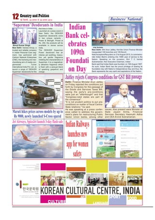 Business/ National12 ubZ fnYyh] 24 vxLr ls 30 vxLr 2015
‘Superman’ Deodorants in India
Binod Kumar Singh
New Delhi: Vanesa Group, a
trusted and reliable company
in Indian Personal Care seg-
ment, has partnered with
Cartoon Network Enterprises
(CNE), the licensing and mer-
chandising arm of media con-
glomerate Turner
International India Pvt. Ltd., to
launch a range of ‘DENVER
Superman’ deodorants for the
first time in India.
Launched at a press event in
New Delhi, the DENVER
Superman deodorants come
in two unique variants -
Power & Strength. Priced at
Rs. 250, the products will be
available in stores across
India.
The DENVER Superman
Power deodorant has an
intense yet soothing, mascu-
line yet gentle fragrance
imbibing the characteristics of
Superman. It is a magnetical-
ly attractive fragrance which
is fresh with a sensual blend
of sparkling grapefruit and
orange.
Indian
Bank cel-
ebrates
109th
Foundati
on Day
cnp bureau
New Delhi: Shri Arun Jaitley, Hon’ble Union Finance Minister
inaugurated 109 branches and 109 Bunch
Note Acceptors/Recyclers on 21st August 2015, to commemo-
rate Indian Bank’s entering into 109th year of service to the
Nation. Speaking on the occasion, Shri T C Venkat
Subramanian, Non Executive Chairman, Indian
Bank said that Indian Bank was founded, on 15th August 1907.
As such, Indian Bank has the proud privilege of sharing its
foundation day with Nation’s Independence Day and thus, the
Bank represents the very spirit and aspirations of the Nation.
Maruti hikes prices across models by up to
Rs 9000, newly launched S-Cross spared
JaitleyrejectsCongressconditionsforGSTBillpassage
Delhi: Finance Minister Arun Jaitley
on Friday rejected the conditions put
forth by Congress for the passage of
the Goods and Services Taxes Bill,
saying the party's pre-conditions
were just an "afterthought" and that
"Congress-ruled states are part of
the consensus".
"It is not prudent politics to put pre-
conditions on matter of fiscal Centre-
State relations," he said.
He was speaking at a press confer-
ence called to address the govern-
ment’s plans for restructuring Public
Sector Union banks, among other
issues. Also present were Minister of
State Jayant Sinha, Financial
Services Secretary Hasmukh Adhia
and CEA Arvind Subramanian.
IndianRailways
launchesnew
appforwomen
safety
JetAirways, SpiceJet launch 3-day flash sale
 