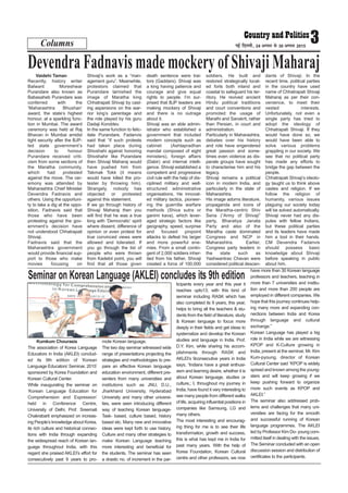 Columns 3ubZ fnYyh] 24 vxLr ls 30 vxLr 2015
Vaidehi Taman
Recently, history writer
Balwant Moreshwar
Purandare also known as
Babasaheb Purandare was
conferred with the
‘Maharashtra Bhushan’
award, the state’s highest
honour, at a sparkling func-
tion in Mumbai. The award
ceremony was held at Raj
Bhavan in Mumbai amidst
tight security after the BJP-
led state government’s
decision to honour
Purandare received criti-
cism from some sections of
the Maratha community,
which had protested
against the move. The cer-
emony was attended by
Maharashtra Chief Minister
Devendra Fadnavis and
others. Using the opportuni-
ty to take a dig at the oppo-
sition, Fadnavis said that
those who have been
protesting against the gov-
ernment’s decision have
not understood Chhatrapati
Shivaji.
Fadnavis said that the
Maharashtra government
would provide financial sup-
port to those who make
movies focusing on
Shivaji’s work as a “man-
agement guru”. Meanwhile,
protestors claimed that
Purandare tarnished the
image of Maratha king
Chhatrapati Shivaji by cast-
ing aspersions on the war-
rior king’s parentage and
the role played by his guru
Dadaji Konddev.
In the same function to felic-
itate Purandare, Fadanvis
said that “if such protests
had taken place during
Shivshahi against honoring
Shivshahir like Purandare
then Shivaji Maharaj would
have pushed him from
Takmak Tokk (it means
would have killed the pro-
tester by throwing him).
Strangely, nobody has
objected or protested
against this statement.
If we go through history of
Shivaji Maharaj then you
will find that he was a true
king with ‘Democratic’ spirit
where dissent, difference of
opinion or even protest for
true convinced views were
allowed and tolerated. If
you go through the list of
people who were thrown
from Kadelot point, you will
find that all those given
death sentence were trai-
tors (Gaddars). Shivaji was
a king having patience and
courage and give equal
rights to people. I’m sur-
prised that BJP leaders are
making mockery of Shivaji
and there is no outrage
about it.
Shivaji was an able admin-
istrator who established a
government that included
modern concepts such as
cabinet (Ashtapradhan
mandal composed of eight
ministers), foreign affairs
(Dabir) and internal intelli-
gence. Shivaji established a
competent and progressive
civil rule with the help of dis-
ciplined military and well-
structured administrative
organisations. He innovat-
ed military tactics, pioneer-
ing the guerrilla warfare
methods (Shiva sutra or
ganimi kava), which lever-
aged strategic factors like
geography, speed, surprise
and focused pinpoint
attacks to defeat his larger
and more powerful ene-
mies. From a small contin-
gent of 2,000 soldiers inher-
ited from his father, Shivaji
created a force of 100,000
soldiers. He built and
restored strategically locat-
ed forts both inland and
coastal to safeguard his ter-
ritory. He revived ancient
Hindu political traditions
and court conventions and
promoted the usage of
Marathi and Sanskrit, rather
than Persian, in court and
administration.
Particularly in Maharashtra,
debates over his history
and role have engendered
great passion and some-
times even violence as dis-
parate groups have sought
to characterise him and his
legacy.
Shivaji remains a political
icon in modern India, and
particularly in the state of
Maharashtra.
His image adorns literature,
propaganda and icons of
the Maratha-centric Shiv
Sena (“Army of Shivaji”
party, Bharatiya Janata
Party and also of the
Maratha caste dominated
Congress and NCP in
Maharashtra. Earlier,
Congress party leaders in
the state such as
Yashwantrao Chavan were
considered political descen-
dants of Shivaji. In the
recent time, political parties
in the country have used
name of Chhatrapati Shivaji
Maharaj as per their con-
venience, to meet their
vested interests.
Unfortunately, not even a
single party has tried to
adopt the ideology of
Chhatrapati Shivaji. If they
would have done so, we
would have been able to
solve various problems
grappling in our society. We
see that no political party
has made any efforts to
bridge the gap between the
people.
Chhatrapati Shivaji’s ideolo-
gy taught us to think above
castes and religion. If we
follow the religion of
humanity, various issues
plaguing our society today
will be solved automatically.
Shivaji never had any dis-
putes with fellow Indians,
but these political parties
and its leaders have made
him a tool in their hands.
CM Devendra Fadanvis
should possess basic
knowledge about Shivaji
before speaking in public
about him.
Devendra Fadnavis made mockery of Shivaji Maharaj
Kumkum Chourasia
The association of Korea Language
Educators in India (AKLEI) conclud-
ed its 9th edition of ‘Korean
Language Educators’ Seminar, 2015’
sponsored by Korea Foundation and
Korean Cultural Center.
While inaugurating the seminar on
‘Korean Language Education for
Comprehension and Expression’
held in Conference Centre,
University of Delhi, Prof. Sreemati
Chakrabarti emphasized on increas-
ing People’s knowledge about Korea,
its rich culture and historical connec-
tions with India through expanding
the widespread reach of Korean lan-
guage throughout India, with this
regard she praised AKLEI’s effort for
consecutively past 9 years to pro-
mote Korean language.
The two day seminar witnessed wide
range of presentations projecting the
strategies and methodologies to pre-
pare an effective Korean language
education environment, different pre-
senters from many universities and
institutions such as JNU, D.U.,
Jharkhand University, Hyderabad
University and many other universi-
ties, were seen introducing different
way of teaching Korean language-
Task- based, culture based, history
based etc. Many new and innovative
ideas were kept forth to use history,
Culture and many other strategies to
make Korean Language teaching
more interesting and beneficial for
the students. The seminar has seen
a drastic no. of increment in the par-
ticipants every year and this year it
reaches upto13; with this kind of
seminar including RASK which has
also completed its 9 years, this year,
helps to bring all the teachers & stu-
dents from the field of literature, study
& Korean language to focus more
deeply in their fields and get ideas to
systematize and develop the Korean
studies and language in India. Prof.
D.Y. Kim, while sharing his accom-
plishments through RASK and
AKLEI’s 9consecutive years in India
says, “Indians have a great enthusi-
asm and learning desire, whether it is
about Korean language, studies or
culture,; I, throughout my journey in
India, have found it very interesting to
see many people from different walks
of life, acquiring influential positions in
companies like Samsung, LG and
many others.
The most interesting and encourag-
ing thing for me is to see their life
transformation, growth and success,
this is what has kept me in India for
past many years. With the help of
Korea Foundation, Korean Cultural
centre and other professors, we now
have more than 30 Korean language
professors and teachers, teaching in
more than 7 universities and institu-
tion and more than 200 people are
employed in different companies. We
hope that this journey continues help-
ing many more and expanding con-
nections between India and Korea
through language and cultural
exchange.”
Korean Language has played a big
role in India while we are witnessing
KPOP and K-Culture growing in
India, present at the seminar, Mr. Kim
Kum-pyoung, director of Korean
Cultural Center said “KPOP is widely
spread and known among the young-
sters and will keep growing if we
keep pushing forward to organize
more such events as KPOP and
AKLEI.”
The seminar also addressed prob-
lems and challenges that many uni-
versities are facing for the smooth
and successful running of Korean
language programmes. The AKLEI
led by Professor Kim Do- young com-
mitted itself in dealing with the issues.
The Seminar concluded with an open
discussion session and distribution of
certificates to the participants.
Seminar on Korean Language (AKLEI) concludes its 9th edition
 