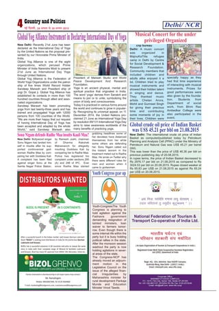 Delhi/ NCR4 ubZ fnYyh] 24 vxLr ls 30 vxLr 2015
New Delhi: Recently 21st June has been
declared as the International Day of Yoga
by the United Nations as the proposal pre-
sented by our Honorable Prime Minister of
India.
Global Yog Alliance is one of the eight
organizations, which perused Prime
Minister of India Narendra Modi to present
21st June as International Day Yoga
through United Nations.
Global Yog Alliance is the Federation of
World Yoga Organizations under the patron
ship of five times World Record Holder
Sandeep Marwah and President ship of
yogi Dr. Gopal ji. Global Yog Alliance has
established its contacts in more than 100
hundred countries through allied and asso-
ciated organizations.
Sandeep Marwah has been promoting
yoga from last twenty-three years and has
trained and propagated Yoga with 12000
persons from 100 countries of the World.
“We are more than happy that our request
of having International Day of Yoga has
been accepted and adapted by the whole
World,” said Sandeep Marwah also
President of Marwah Studio and World
Peace Development And Research
Foundation.
Yoga is an ancient physical, mental and
spiritual practice that originated in India.
The word ‘yoga’ derives from Sanskrit and
means to join or to unite, symbolizing the
union of body and consciousness.
Today it is practiced in various forms around
the world and continues to grow in popular-
ity. Recognizing its universal appeal, on 11
December 2014, the United Nations pro-
claimed 21 June as International Yoga Day
by resolution 69/131.International Yoga Day
aims to raise awareness worldwide of the
many benefits of practicing yoga.
GlobalYogAllianceInstrumentinDeclaringInternationalDayofYoga
cnp bureau
Delhi: A music concert
was organized in
MajnuKaTilla refugee
camp in Delhi by Centre
for Social Development &
Research Foundation.
Community members that
included children and
adults alike enjoyed it a
lot. Children tried to play
musical instruments and
showed their hidden talent
in singing and dance.
They thanked music
artists Chetan Arora,
Mohit and Gurmeet Singh
for giving their precious
time and contributing
some moments of joy in
their lives. Children were
specially happy as they
had first time experience
of interacting with musical
instruments. Prizes for
good performances were
also given by the founda-
tion. Students from
Department of social
work, from Bhim Rao
Ambedkar College were
also participated in the
event.
Musical Concert for the under
privileged Organized
Youth-CongressThe Youth
Congress is planning to
hold agitation against the
Fadnavis government
demanding resignation of
tainted ministers, loan
waiver to farmers tomor-
row. Even though there is
some internal rife within the
party but it is busy holding
political rallies in the state.
After the monsoon session
washout the party is now
holding agitations in sever-
al areas of the state.
The Congress-NCP has
already moved an adjourn-
ment motion in the
Legislative Council on the
issue of the alleged finan-
cial irregularities by
Maharashtra minister for
rural development Pankaja
Munde and Education
Minister Vinod Tawde.
Youth Congress gear up
New Delhi: Bollywood singer
Sonu Nigam has landed him-
self in trouble after he sup-
ported controversial god-
woman Radhe Maa by com-
paring her with Goddess Kali.
A complaint has been filed
against singer Sonu at the
Samta Nagar Police Station,
by Ramesh Joshi, chairman
of Dharma Rakshak
Mahamanch for allegedly
insulting Goddess Kali by
comparing her to Radhe Maa.
Police has registered his
complaint under sections 295
(A) and 298 of IPC. Ever
since Radhe Maa started
grabbing headlines some of
her devotees have distanced
themselves from her while
some others are defending
her. Sonu Nigam called out
the blatant sexism in the
treatment meted out to Radhe
Maa. He wrote on Twitter why
there were different rules for
men and women when it
came to godwomen.
Sonu Nigam defends Radhe Maa insults Kaali Maa? New Delhi: The international crude oil price of Indian
Basket as computed/published today by Petroleum
Planning and Analysis Cell (PPAC) under the Ministry of
Petroleum and Natural Gas was US$ 45.21 per barrel
(bbl).
This was lower than the price of US$ 46.36 per bbl on
previous publishing day of 20.08.2015.
In rupee terms, the price of Indian Basket decreased to
Rs 2976.17 per bbl on 21.08.2015 as compared to Rs
3024.53 per bbl on 20.08.2015. Rupee closed weaker at
Rs 65.83 per US$ on 21.08.2015 as against Rs 65.24
per US$ on 20.08.2015.
Global crude oil price of Indian Basket
was US$ 45.21 per bbl on 21.08.2015
 