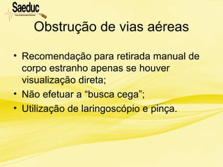 Obstrução de vias aéreas
• Recomendação para retirada manual de
corpo estranho apenas se houver
visualização direta;
• Não efetuar a “busca cega”;
• Utilização de laringoscópio e pinça.
 