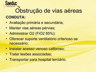 Obstrução de vias aéreas
CONDUTA:
• Avaliação primária e secundária;
• Manter vias aéreas pérvias;
• Administrar O2 (FiO2 85%);
• Oferecer suporte ventilatório criterioso se
necessário;
• Instalar acesso venoso calibroso;
• Tratar lesões associadas;
• Transportar para hospital terciário.
 