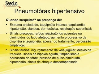 Pneumotórax hipertensivo
Quando suspeitar? na presença de:
• Extrema ansiedade, taquipnéia intensa, taquicardia,
hipotensão, cianose, dor torácica, respiração superficial;
• Sinais precoces: ruídos respiratórios ausentes ou
diminuídos do lado afetado, aumento progressivo da
dispnéia e taquipnéia, apesar do tratamento, percussão
timpânica;
• Sinais tardios: ingurgitamento da veia jugular, desvio da
traquéia, sinais de hipóxia aguda, timpanismo à
percussão do tórax, pressão de pulso diminuída,
hipotensão, sinais de choque descompensado.
 