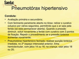 Pneumotórax hipertensivo
Conduta:
• Avaliação primária e secundária;
• Com ferimento penetrante aberto no tórax: retirar o curativo
oclusivo por vários segundos, permitindo que o ar saia pela
ferida (se esta permanecer aberta). Quando a pressão
diminuir, ocluir novamente a ferida com curativo com 3 pontos
de fixação. Repetir o procedimento se a pressão torácica
aumentar novamente;
• Pneumotórax hipertensivo fechado: realizar punção torácica
imediata, no 2º espaço intercostal anterior, linha
hemiclavicular, com jelco 14 ou 16; na criança, usar jelco 18
ou 20;
 