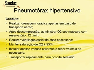 Pneumotórax hipertensivo
Conduta:
• Realizar drenagem torácica apenas em caso de
transporte aéreo;
• Após descompressão, administrar O2 sob máscara com
reservatório, 12 l/min;
• Realizar ventilação assistida caso necessário;
• Manter saturação de O2 ≥ 95%;
• Instalar acesso venoso calibroso e repor volemia se
necessário;
• Transportar rapidamente para hospital terciário.
 