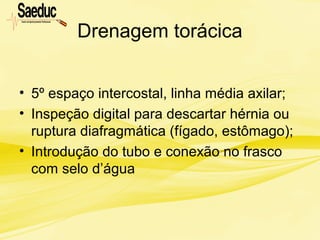 Drenagem torácica
• 5º espaço intercostal, linha média axilar;
• Inspeção digital para descartar hérnia ou
ruptura diafragmática (fígado, estômago);
• Introdução do tubo e conexão no frasco
com selo d’água
 